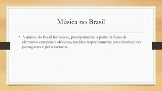 Música no Brasil
• A música do Brasil formou-se, principalmente, a partir da fusão de
elementos europeus e africanos, trazidos respectivamente por colonizadores
portugueses e pelos escravos.
 