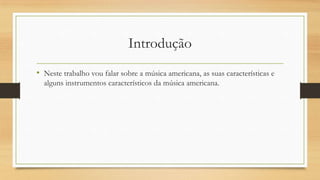Introdução
• Neste trabalho vou falar sobre a música americana, as suas características e
alguns instrumentos característicos da música americana.
 