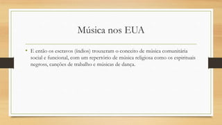 Música nos EUA
• E então os escravos (índios) trouxeram o conceito de música comunitária
social e funcional, com um repertório de música religiosa como os espirituais
negross, canções de trabalho e músicas de dança.
 