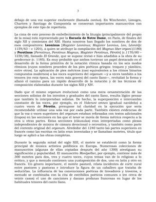 3

debajo de una voz superior exuberante (llamada cantus). En Winchester, Limoges,
Chartres y Santiago de Compostela se conservan importantes manuscritos con
ejemplos de este tipo de repertorio.

La cima de este proceso de embellecimiento de la liturgia (principalmente del propio
de la misa) está representado por la Escuela de Notre Dame, en París, de finales del
siglo XII y comienzos del XIII. Hasta nosotros han llegado los nombres de dos de
esos compositores: Leoninus [Magister Leoninus; Magister Leonius, Leo, Léonin](c
1159/63 – c 1201), a quien se atribuye la compilación del Magnus liber organi (1180)
y Perotinus [Perrotinus, Perotinus Magnus, Magister Perotinus, Pérotin] (c.1170/80 –
1230/38), llamado El Grande, que se supone revisó e hizo añadidos a la obra de su
predecesor (c. 1185). Es muy probable que ambos tuvieran un papel destacado en el
desarrollo de la forma primitiva de la notación rítmica basada en los seis modos
rítmicos (cuyos nombres proceden de los pies poéticos griegos: troqueo y yámbico,
entre otros). La aplicación de pies métricos (casi equivalentes a los ritmos binarios
compuestos modernos) a las voces superiores del organum —y a veces también a los
tenores (en esta época, las voces más graves) del canto llano—, revitalizó la forma y
allanó el camino para un rápido desarrollo de la notación y de las técnicas de
composición elaboradas durante los siglos XIII y XIV.

Dado que el mismo organum evolucionó como una mera ornamentación de las
secciones solistas de los introitos y graduales del canto llano, resulta lógico pensar
que también lo interpretaban solistas. De hecho, la superposición e intercambio
constante de las voces, por ejemplo, en el Viderunt omnes (gradual navideño) a
cuatro voces de Pérotin, presupone tal claridad en la ejecución que sería
recomendable utilizar una sola voz por cada parte. También existen evidencias de
que la voz o voces superiores del organum estaban reforzadas con textos adicionales
(tropos) en las secciones en las que el tenor se movía de forma métrica respecto a la
otra u otras partes. Estas secciones (cláusulas) eran interpretadas como piezas
independientes de música de cámara devocional o recreativa, y también como parte
del contexto original del organum. Alrededor del 1240 tanto las partes superiores en
francés como las escritas en latín eran inventadas y se llamaban motetes, título que
luego se aplicó a las obras completas.

Durante la segunda mitad del siglo XIII, el motete se estableció como la forma
principal de música artística polifónica en Europa. Numerosas colecciones de
manuscritos (algunas de ellas copiadas después del año 1300) atestiguan su
significación y popularidad. El manuscrito Montpellier, por ejemplo, contiene más de
300 motetes para dos, tres y cuatro voces, cuyos temas van de lo religioso a lo
erótico, y que a menudo contienen una yuxtaposición de dos, uno en latín y otro en
francés. Un género importante, el motete pastoril, relata incidentes de corte rural
entre pastores y pastoras e introduce la figura de un caballero que trataba de
seducirlas. La influencia de las convenciones poéticas de trovadores y troveros, a
menudo se combinaba con la cita de estribillos poéticos comunes o (en cerca de
veinte casos) el uso de canciones y danzas profanas francesas en lugar de los
habituales tenores del canto llano.
 