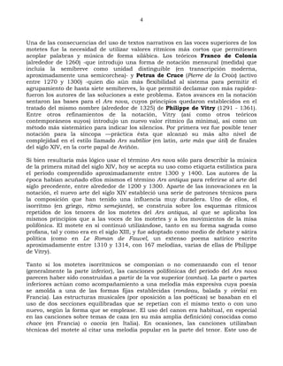 4



Una de las consecuencias del uso de textos narrativos en las voces superiores de los
motetes fue la necesidad de utilizar valores rítmicos más cortos que permitiesen
acoplar palabras y música de forma silábica. Los teóricos Franco de Colonia
(alrededor de 1260) -que introdujo una forma de notación mensural (medida) que
incluía la semibreve como unidad distinguible (en transcripción moderna,
aproximadamente una semicorchea)- y Petrus de Cruce (Pierre de la Croix) (activo
entre 1270 y 1300) -quien dio aún más flexibilidad al sistema para permitir el
agrupamiento de hasta siete semibreves, lo que permitió declamar con más rapidez-
fueron los autores de las soluciones a este problema. Estos avances en la notación
sentaron las bases para el Ars nova, cuyos principios quedaron establecidos en el
tratado del mismo nombre (alrededor de 1325) de Philippe de Vitry (1291 - 1361).
Entre otros refinamientos de la notación, Vitry (así como otros teóricos
contemporáneos suyos) introdujo un nuevo valor rítmico (la mínima), así como un
método más sistemático para indicar los silencios. Por primera vez fue posible tener
notación para la síncopa —práctica ésta que alcanzó su más alto nivel de
complejidad en el estilo llamado Ars subtilior (en latín, arte más que útil) de finales
del siglo XIV, en la corte papal de Aviñón.

Si bien resultaría más lógico usar el término Ars nova sólo para describir la música
de la primera mitad del siglo XIV, hoy se acepta su uso como etiqueta estilística para
el periodo comprendido aproximadamente entre 1300 y 1400. Los autores de la
época habían acuñado ellos mismos el término Ars antiqua para referirse al arte del
siglo precedente, entre alrededor de 1200 y 1300. Aparte de las innovaciones en la
notación, el nuevo arte del siglo XIV estableció una serie de patrones técnicos para
la composición que han tenido una influencia muy duradera. Uno de ellos, el
isorritmo (en griego, ritmo semejante), se construía sobre los esquemas rítmicos
repetidos de los tenores de los motetes del Ars antiqua, al que se aplicaba los
mismos principios que a las voces de los motetes y a los movimientos de la misa
polifónica. El motete en sí continuó utilizándose, tanto en su forma sagrada como
profana, tal y como era en el siglo XIII, y fue adoptado como medio de debate y sátira
política (como en Le Roman de Fauvel, un extenso poema satírico escrito
aproximadamente entre 1310 y 1314, con 167 melodías, varias de ellas de Philippe
de Vitry).

Tanto si los motetes isorrítmicos se componían o no comenzando con el tenor
(generalmente la parte inferior), las canciones polifónicas del periodo del Ars nova
parecen haber sido construidas a partir de la voz superior (cantus). La parte o partes
inferiores actúan como acompañamiento a una melodía más expresiva cuya poesía
se amolda a una de las formas fijas establecidas (rondeau, balada y virelai en
Francia). Las estructuras musicales (por oposición a las poéticas) se basaban en el
uso de dos secciones equilibradas que se repetían con el mismo texto o con uno
nuevo, según la forma que se emplease. El uso del canon era habitual, en especial
en las canciones sobre temas de caza (en su más amplia definición) conocidas como
chace (en Francia) o caccia (en Italia). En ocasiones, las canciones utilizaban
técnicas del motete al citar una melodía popular en la parte del tenor. Este uso de
 