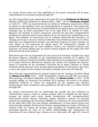 5

un cantus firmus sería aún más explotado en las partes musicales de la misa,
especialmente en la primera mitad del siglo XV.

Los dos compositores más importantes del siglo XIV fueron Guillaume de Machaut
[Machau, Machault, Guillelmus de Machaudio] (c 1300 - 1377) y Francesco Landini
(c 1325/27 - 1397). La conservación de sus obras en bellísimos manuscritos refleja
la estima de que gozaban entre sus contemporáneos y sucesores. Sus respectivas
producciones son indicadoras de la popularidad de las formas fijas en Francia y del
madrigal (que no debe confundirse con el del siglo XVI) y la ballata en Italia.
Machaut fue también el primer compositor conocido de una obra completamente
polifónica de ordinario para la misa además de ser un poeta muy considerado en su
época. Sus trabajos se caracterizan por la refinada aplicación del isorritmo y la
síncopa, por lo que a veces su música es descrita como intelectual. Esto no es cierto,
dado que sus composiciones siempre son intuitivas respecto al texto y poseen un
tono alegre en los momentos de alarde vocal. En comparación, Landini es
justamente apreciado por su estilo melódico, fluido y sus maneras rítmicas más
graciosas. Se puede afirmar que su música ensaya algunos de los rasgos del estilo
posterior del bel canto italiano.

Otra forma que tuvo su importancia en esta época fue la danza. También hay tipos
de danza religiosa, utilizados en las representaciones teatrales de la Iglesia. En
España es famoso el Canto de la Sibila. Otras danzas de los peregrinos se conservan
en el Llibre Vermell de Montserrat. España, por razones de vecindad con Francia,
estuvo al corriente de las novedades musicales de la época. Destaca el Códice
Calixtino, donde aparecen entre muchas piezas monódicas 21 discantos a dos voces
y uno a tres, quizá el más antiguo conocido en Europa, pues data del siglo XII.

Otra colección importantísima de aspecto religioso fue las Cantigas de Santa María
de Alfonso X el Sabio (1221 - 1284). Recopiladas a finales del siglo XIII, son más de
400 canciones monódicas dedicadas a la Virgen. De Martín Codax (c 1240 - 1270)
trovador gallego, se conservan las melodías de 6 cantigas. En cuanto a la música
polifónica, destacan el códice del monasterio de las Huelgas que contiene
composiciones tanto monódicas como polifónicas del XII al XIV, y el Llibre Vermell
del siglo XIV.

La música instrumental que ha sobrevivido del periodo del que hablamos es
relativamente escasa y tanto la música profana como la religiosa de esta época,
aunque era escrita para voces, podría interpretarse con acompañamiento
instrumental (violas, flautas, chirimías, laúdes, salterios y gaitas). Un pequeño
número de estampidas (de estructura AABBCC) se conservan en varios manuscritos
de los siglos XIII y XIV, son casi siempre monofónicas y a veces tienen títulos muy
atractivos (por ejemplo, El lamento de Tristán). Aproximadamente desde 1325 hay un
número cada vez mayor de arreglos para teclados de composiciones vocales
(incluidas algunas de Vitry en el Códice Robertsbridge) que representan los
comienzos de una tradición que culmina en las colecciones del siglo XV, como el
 