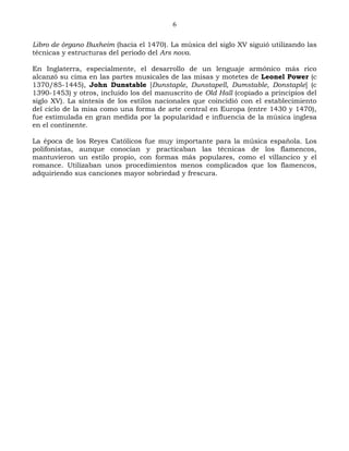 6

Libro de órgano Buxheim (hacia el 1470). La música del siglo XV siguió utilizando las
técnicas y estructuras del periodo del Ars nova.

En Inglaterra, especialmente, el desarrollo de un lenguaje armónico más rico
alcanzó su cima en las partes musicales de las misas y motetes de Leonel Power (c
1370/85-1445), John Dunstable [Dunstaple, Dunstapell, Dumstable, Donstaple] (c
1390-1453) y otros, incluido los del manuscrito de Old Hall (copiado a principios del
siglo XV). La síntesis de los estilos nacionales que coincidió con el establecimiento
del ciclo de la misa como una forma de arte central en Europa (entre 1430 y 1470),
fue estimulada en gran medida por la popularidad e influencia de la música inglesa
en el continente.

La época de los Reyes Católicos fue muy importante para la música española. Los
polifonistas, aunque conocían y practicaban las técnicas de los flamencos,
mantuvieron un estilo propio, con formas más populares, como el villancico y el
romance. Utilizaban unos procedimientos menos complicados que los flamencos,
adquiriendo sus canciones mayor sobriedad y frescura.
 