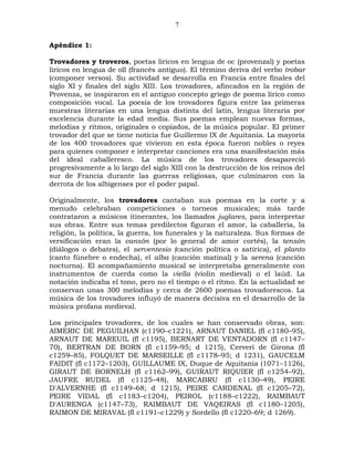 7

Apéndice 1:

Trovadores y troveros, poetas líricos en lengua de oc (provenzal) y poetas
líricos en lengua de oïl (francés antiguo). El término deriva del verbo trobar
(componer versos). Su actividad se desarrolla en Francia entre finales del
siglo XI y finales del siglo XIII. Los trovadores, afincados en la región de
Provenza, se inspiraron en el antiguo concepto griego de poema lírico como
composición vocal. La poesía de los trovadores figura entre las primeras
muestras literarias en una lengua distinta del latín, lengua literaria por
excelencia durante la edad media. Sus poemas emplean nuevas formas,
melodías y ritmos, originales o copiados, de la música popular. El primer
trovador del que se tiene noticia fue Guillermo IX de Aquitania. La mayoría
de los 400 trovadores que vivieron en esta época fueron nobles o reyes
para quienes componer e interpretar canciones era una manifestación más
del ideal caballeresco. La música de los trovadores desapareció
progresivamente a lo largo del siglo XIII con la destrucción de los reinos del
sur de Francia durante las guerras religiosas, que culminaron con la
derrota de los albigenses por el poder papal.

Originalmente, los trovadores cantaban sus poemas en la corte y a
menudo celebraban competiciones o torneos musicales; más tarde
contrataron a músicos itinerantes, los llamados juglares, para interpretar
sus obras. Entre sus temas predilectos figuran el amor, la caballería, la
religión, la política, la guerra, los funerales y la naturaleza. Sus formas de
versificación eran la cansón (por lo general de amor cortés), la tensón
(diálogos o debates), el serventesio (canción política o satírica), el planto
(canto fúnebre o endecha), el alba (canción matinal) y la serena (canción
nocturna). El acompañamiento musical se interpretaba generalmente con
instrumentos de cuerda como la viella (violín medieval) o el laúd. La
notación indicaba el tono, pero no el tiempo o el ritmo. En la actualidad se
conservan unas 300 melodías y cerca de 2600 poemas trovadorescos. La
música de los trovadores influyó de manera decisiva en el desarrollo de la
música profana medieval.

Los principales trovadores, de los cuales se han conservado obras, son:
AIMERIC DE PEGUILHAN (c1190–c1221), ARNAUT DANIEL (fl c1180–95),
ARNAUT DE MAREUIL (fl c1195), BERNART DE VENTADORN (fl c1147–
70), BERTRAN DE BORN (fl c1159–95; d 1215), Cerveri de Girona (fl
c1259–85), FOLQUET DE MARSEILLE (fl c1178–95; d 1231), GAUCELM
FAIDIT (fl c1172–1203), GUILLAUME IX, Duque de Aquitania (1071–1126),
GIRAUT DE BORNELH (fl c1162–99), GUIRAUT RIQUIER (fl c1254–92),
JAUFRE RUDEL (fl c1125–48), MARCABRU (fl c1130–49), PEIRE
D'ALVERNHE (fl c1149–68; d 1215), PEIRE CARDENAL (fl c1205–72),
PEIRE VIDAL (fl c1183–c1204), PEIROL (c1188–c1222), RAIMBAUT
D'AURENGA (c1147–73), RAIMBAUT DE VAQEIRAS (fl c1180–1205),
RAIMON DE MIRAVAL (fl c1191–c1229) y Sordello (fl c1220–69; d 1269).
 