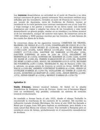 8



Los troveros desarrollaron su actividad en el norte de Francia y su obra
incluye canciones de gesta y poesía cortesana. Sus canciones estaban muy
influidas por los trovadores, enviados al norte de Francia en torno a 1137
por Leonor de Aquitania, nieta de Guillermo de Poitiers. Leonor se
estableció en la corte parisina tras contraer matrimonio con el rey Luis VII,
y trajo consigo a los poetas y músicos de su tierra natal. Los troveros
empezaron por copiar y adaptar las obras de los trovadores y más tarde
desarrollaron un género propio, similar en su temática y su forma musical
al de los trovadores, aunque de carácter más épico. Se conservan cerca de
1400 melodías y 4000 poemas escritos por los troveros, el más famoso de
los cuales fue Adam de la Halle.

Se conservan obras de los siguientes troveros: CHRÉTIEN DE TROYES,
BLONDEL DE NESLE (fl c1175–1210), CHASTELAIN DE COUCI (fl c1170–
1203; d 1203), COLIN MUSET (fl c1230–60), CONON DE BÉTHUNE (fl
c1180–c1220; d1220), GACE BRULE (c1159-after 1212), GAUTIER DE
COINCY (1177/8–1236), GAUTIER DE DARGIES (c1170-after 1236),
GAUTIER D'ESPINAL (d antes de julio de 1272), GILLEBERT DE
BERNEVILLE (fl c1255); GONTIER DE SOIGNIES (fl c1180–1220), GUIOT
DE DIJON (fl c1200–30), PERRIN D'ANGICOURT (fl c1245–50), PHILIPPE
DE REMY (c1205–c1265), RAOUL DE SOISSONS (c1215–1272), RICHARD
DE FOURNIVAL (1201–c1260), TEOBALDO IV, Rey de Navarra (1201–53);
y, además, un grupo entero de troveros se centró en Arras: ADAM DE LA
HALLE (c1240–88), ANDRIEU CONTREDIT D'ARRAS (d c1248), JEHAN LE
CUVELIER D'ARRAS (fl c1240–70), GUILLAUME LE VINIER (fl c1220–45;
d1245), AUDEFROI LE BASTART (fl c1200–1230), JEHAN BRETEL (c1200–
1272), JEHAN ERART (d c1259) y MONIOT D'ARRAS (fl c1250–75)


Apéndice 2:

Guido d'Arezzo, teórico musical italiano. Se formó en la abadía
benedictina de Pomposa, cerca de Ferrara. Junto con el hermano Miguel
creó un antifonario, hoy perdido, utilizando un sistema de notación
musical revolucionario.

Se trasladó a Arezzo hacia el año 1025, donde el obispo Teobaldo le
encomendó la enseñanza de los cantores de la catedral. Allí escribió su
influyente tratado titulado Micrologus. En torno al año 1028 fue llamado a
Roma por el papa Juan XIX para explicar su antifonario, pero debido a su
mala salud dejó Roma ese mismo verano. Fue invitado a Pomposa pero se
estableció cerca de Arezzo, probablemente en el monasterio camaldulense
de Avellana.
 
