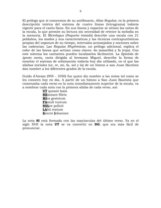 9

El prólogo que sí conocemos de su antifonario, Aliae Regulae, es la primera
descripción teórica del sistema de cuatro líneas (tetragrama) todavía
vigente para el canto llano. En sus líneas y espacios se sitúan las notas de
la escala, lo que permite su lectura sin necesidad de retener la melodía en
la memoria. El Micrologus (Pequeño tratado) describe una escala con 21
peldaños, los modos y sus características y las técnicas contrapuntísticas
propias del organum de su tiempo, intervalos aconsejados y nociones sobre
las cadencias. Las Regulae Rhythmicae, un prólogo adicional, explica el
color de las líneas que actúan como claves: do (amarillo) y fa (rojo). Con
este sistema los cantantes pueden localizarlos fácilmente. La Epistola de
ignoto cantu, carta dirigida al hermano Miguel, describe la forma de
enseñar el sistema de solmisación todavía hoy día utilizado, en el que las
sílabas iniciales (ut, re, mi, fa, sol y la) de un himno a san Juan Bautista
dan nombre a los diferentes grados de la escala.

Guido d'Arezzo (995 - 1050) fue quien dio nombre a las notas tal como se
les conocen hoy en día. A partir de un himno a San Juan Bautista que
comenzaba cada verso en la nota inmediatamente superior de la escala, va
a nombrar cada nota con la primera sílaba de cada verso, así:
            UT queant laxis
            REsonare fibris
            MIra gestotum
            FAmuli tuorum
            SOLve polluti
            LAbii reatum
            Sancte Iohannes

La nota SI está formada con las mayúsculas del último verso. Ya en el
siglo XVII la nota UT se va convertir en DO, que era más fácil de
pronunciar.
 