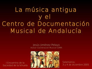 La música antigua
          y el
Centro de Documentación
  Musical de Andalucía

                           Jesús Jiménez Pelayo
                         Asesor Coordinación Musical CDMA




  I Encuentro de la                                         Salamanca,
Sociedad de la Vihuela                                      3 y 4 de diciembre 2005
 