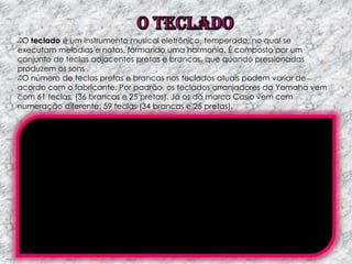 O teclado é um instrumento musical eletrônico, temperado, no qual se
executam melodias e notas, formando uma harmonia. É composto por um
conjunto de teclas adjacentes pretas e brancas, que quando pressionadas
produzem os sons .
O número de teclas pretas e brancas nos teclados atuais podem variar de
acordo com o fabricante. Por padrão, os teclados arranjadores da Yamaha vem
com 61 teclas, (36 brancas e 25 pretas). Já os da marca Casio vem com
numeração diferente: 59 teclas (34 brancas e 25 pretas).

 