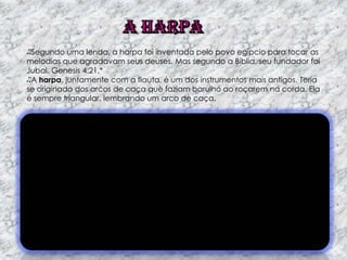 Segundo uma lenda, a harpa foi inventada pelo povo egípcio para tocar as
melodias que agradavam seus deuses. Mas segundo a Bíblia, seu fundador foi
Jubal. Genesis 4:21.*
A harpa, juntamente com a flauta, é um dos instrumentos mais antigos. Teria
se originado dos arcos de caça que faziam barulho ao roçarem na corda. Ela
é sempre triangular, lembrando um arco de caça.

 