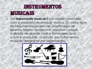 Um instrumento musical é um objeto construído
com o propósito de produzir música. Os vários tipos
de instrumentos podem ser classificados de
diversas formas, sendo uma das mais comuns,
a divisão de acordo com a forma pela qual
o som é produzido. O estudo dos instrumentos
musicais designa-se por organologia.

 