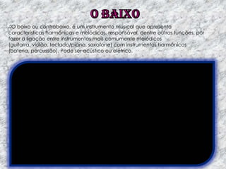O baixo ou contrabaixo, é um instrumento musical que apresenta
características harmônicas e melódicas, responsável, dentre outras funções, por
fazer a ligação entre instrumentos mais comumente melódicos
(guitarra, violão, teclado/piano, saxofone) com instrumentos harmônicos
(bateria, percussão). Pode ser acústico ou elétrico.

 