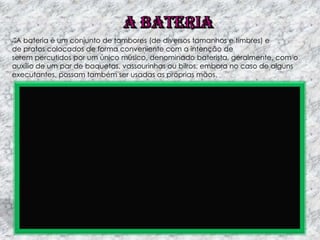 A bateria é um conjunto de tambores (de diversos tamanhos e timbres) e
de pratos colocados de forma conveniente com a intenção de
serem percutidos por um único músico, denominado baterista, geralmente, com o
auxílio de um par de baquetas, vassourinhas ou bilros, embora no caso de alguns
executantes, possam também ser usadas as próprias mãos.

 