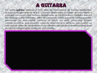 O nome guitarra refere-se a uma série de instrumentos de cordas dedilhadas,
que possuem geralmente de 6 a 12 cordas tensionadas ao longo do instrumento e
possuem um corpo com formato aproximado de um 8 (embora também existam
em diversos outros formatos), além de um braço, sobre o qual as cordas passam,
permitindo ao executante controlar a altura da nota produzida. Existem
versões acústicas, que possuem caixa de ressonância e elétricas, que podem ou
não possuir caixa de ressonância, mas utilizam captadores e amplificadores para
aumentar a intensidade sonora do instrumento.

 