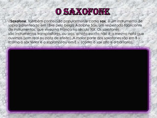 Saxofone, também conhecido popularmente como sax, é um instrumento de
sopro patenteado em 1846 pelo belga Adolphe Sax, um respeitado fabricante
de instrumentos, que viveu na França no século XIX. Os saxofones
são instrumentos transpositores, ou seja, a nota escrita não é a mesma nota que
ouvimos (som real ou nota de efeito). A maior parte dos saxofones são em B♭
(como o sax tenor e o soprano) ou em E♭ (como o sax alto e o barítono).

 