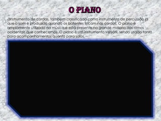 Instrumento de cordas, também classificado como instrumento de percussão já
que o som é produzido quando os batentes tocam nas cordas. O piano é
amplamente utilizado na música e está presente na grande maioria dos ritmos
ocidentais que conhecemos. O piano é um instrumento versátil, sendo usado tanto
para acompanhamentos quanto para solos.

 