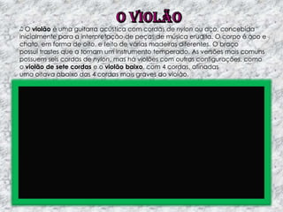 O violão é uma guitarra acústica com cordas de nylon ou aço, concebida
inicialmente para a interpretação de peças de música erudita. O corpo é oco e
chato, em forma de oito, e feito de várias madeiras diferentes. O braço
possui trastes que a tornam um instrumento temperado. As versões mais comuns
possuem seis cordas de nylon, mas há violões com outras configurações, como
o violão de sete cordas e o violão baixo, com 4 cordas, afinadas
uma oitava abaixo das 4 cordas mais graves do violão.

 