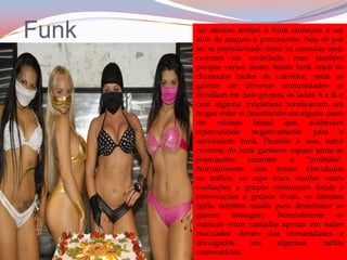 FunkAo mesmo tempo o funk começou a ser alvo de ataques e preconceito. Não só por ter se popularizado entre as camadas mais carentes da sociedade, mas também porque vários destes bailes funk eram os chamados bailes de corredor, onde as galeras de diversas comunidades se dividiam em dois grupos, os lados A e B, e com alguma freqüência terminavam em brigas entre si (resultando em alguns casos em vítimas fatais) que, acabavam repercutindo negativamente para o movimento funk. Paralelo a isso, outra corrente do funk ganhava espaço junto às populações carentes: o "proibidão". Normalmente com temas vinculados ao tráfico, os raps eram muitas vezes exaltações a grupos criminosos locais e provocações a grupos rivais, os alemães (gíria também usada para denominar as galeras inimigas). Normalmente as músicas eram cantadas apenas em bailes realizados dentro das comunidades e divulgados em algumas rádios comunitárias.