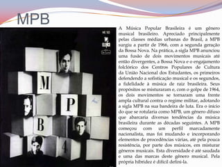 MPBA Música Popular Brasileira é um gênero musical brasileiro. Apreciado principalmente pelas classes médias urbanas do Brasil, a MPB surgiu a partir de 1966, com a segunda geração da Bossa Nova. Na prática, a sigla MPB anunciou uma fusão de dois movimentos musicais até então divergentes, a Bossa Nova e o engajamento folclórico dos Centros Populares de Cultura da União Nacional dos Estudantes, os primeiros defendendo a sofisticação musical e os segundos, a fidelidade à música de raiz brasileira. Seus propósitos se misturaram e, com o golpe de 1964, os dois movimentos se tornaram uma frente ampla cultural contra o regime militar, adotando a sigla MPB na sua bandeira de luta. Era o início do que se rotularia como MPB, um gênero difuso que abarcaria diversas tendências da música brasileira durante as décadas seguintes. A MPB começou com um perfil marcadamente nacionalista, mas foi mudando e incorporando elementos de procedências várias, até pela pouca resistência, por parte dos músicos, em misturar gêneros musicais. Esta diversidade é até saudada e uma das marcas deste gênero musical. Pela própria hibridez é difícil defini-la.