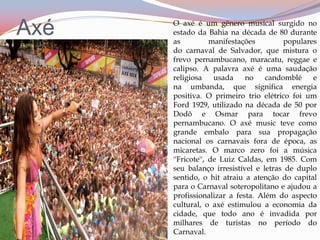 AxéO axé é um gênero musical surgido no estado da Bahia na década de 80 durante as manifestações populares do carnaval de Salvador, que mistura o  frevo pernambucano, maracatu, reggae e calipso. A palavra axé é uma saudação religiosa usada no candomblé e na umbanda, que significa energia positiva. O primeiro trio elétrico foi um Ford 1929, utilizado na década de 50 por Dodô e Osmar para tocar frevo pernambucano. O axé music teve como grande embalo para sua propagação nacional os carnavais fora de época, as micaretas. O marco zero foi a música ''Fricote'', de Luiz Caldas, em 1985. Com seu balanço irresistível e letras de duplo sentido, o hit atraiu a atenção do capital para o Carnaval soteropolitano e ajudou a profissionalizar a festa. Além do aspecto cultural, o axé estimulou a economia da cidade, que todo ano é invadida por milhares de turistas no período do Carnaval.