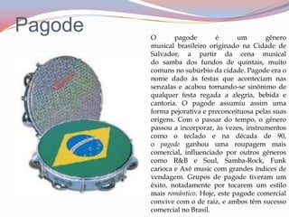 PagodeO pagode é um gênero musical brasileiro originado na Cidade de Salvador, a partir da cena musical do samba dos fundos de quintais, muito comuns no subúrbio da cidade. Pagode era o nome dado às festas que aconteciam nas senzalas e acabou tornando-se sinônimo de qualquer festa regada a alegria, bebida e cantoria. O pagode assumiu assim uma forma pejorativa e preconceituosa pelas suas origens. Com o passar do tempo, o gênero passou a incorporar, às vezes, instrumentos como o teclado e na década de 90, o pagode ganhou uma roupagem mais comercial, influenciado por outros gêneros como R&B e Soul, Samba-Rock, Funk carioca e Axé music com grandes índices de vendagem. Grupos de pagode tiveram um êxito, notadamente por tocarem um estilo mais romântico. Hoje, este pagode comercial convive com o de raiz, e ambos têm sucesso comercial no Brasil.