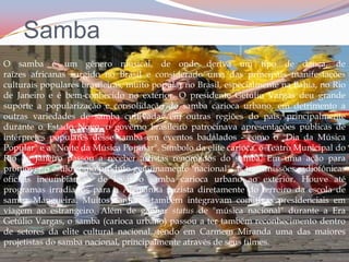 SambaO samba é um gênero musical, de onde deriva um tipo de dança, de raízes africanas surgido no Brasil e considerado uma das principais manifestações culturais populares brasileiras, muito popular no Brasil, especialmente na Bahia, no Rio de Janeiro e é bem-conhecido no exterior. O presidente Getúlio Vargas deu grande suporte a popularização e consolidação do samba carioca urbano, em detrimento a outras variedades de samba cultivadas em outras regiões do país, principalmente durante o Estado Novo, o governo brasileiro patrocinava apresentações públicas de intérpretes populares desse samba em eventos badalados - como o "Dia da Música Popular" e a "Noite da Música Popular". Símbolo da elite carioca, o Teatro Municipal do Rio de Janeiro passou a receber artistas renomados do samba. Em uma ação para promover o estilo como produto genuinamente "nacional", as transmissões radiofônicas oficiais incumbiam-se de levar o samba carioca urbano ao exterior. Houve até programas irradiados para a Alemanha nazista diretamente do terreiro da escola de samba Mangueira. Muitos cantores também integravam comitivas presidenciais em viagem ao estrangeiro. Além de ganhar status de "música nacional" durante a Era Getúlio Vargas, o samba (carioca urbano) passou a ter também reconhecimento dentro de setores da elite cultural nacional, tendo em Carmem Miranda uma das maiores projetistas do samba nacional, principalmente através de seus filmes.