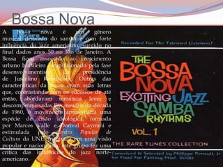 Bossa NovaA bossa nova é um gênero musical derivado do samba e com forte influência do jazz americano, surgido no final dados anos 50 no Rio de Janeiro. A Bossa ficou associado ao crescimento urbano brasileiro - impulsionado pela fase desenvolvimentista da presidência de Juscelino Kubitschek. Outras das características da bossa eram suas letras que, contrastando com os sucessos de até então, abordavam temáticas leves e descompromissadas.Em meados da década de 1960, o movimento apresentaria uma espécie de cisão ideológica, formada por Marcos Valle e Dorival Caymmi e estimulada pelo Centro Popular de Cultura da UNE. Inspirada em uma visão popular e nacionalista, este grupo fez uma crítica das influências do jazz norte-americano.