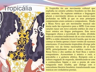 TropicáliaA Tropicália foi um movimento cultural que explodiu no cenário artístico brasileiro no fim dos anos sessenta. De rupturas estéticas e linguagem plural, o movimento deixou as suas marcas mais profundas na MPB, já que os seus principais componentes eram cantores e compositores.  Desde a Bossa Nova que um movimento musical não trazia nada tão expressivo para a MPB. Com essas canções nasce um novo conceito estético de criar e fazer música em língua portuguesa. Esta nova linguagem ofusca a juventude de então, dividida entre os conceitos tradicionais de se criar música na MPB e a então alienante Jovem Guarda, que no seu começo se limita apenas a fazer versões de sucessos americanos. O movimento tropicalista diverge pela primeira vez da forma nacionalista de se fazer MPB, principalmente com a estética carioca da Bossa Nova e dos sambas de Noel Rosa e outros compositores. Acrescentam à música o rock, a psicodelia e a guitarra elétrica. Rompem com a cultura engajada de esquerda, identificando-se com a contracultura hippie e com a poesia de uma vanguarda mais erudita, que dialoga com o concretismo literário brasileiro, transformando suas músicas em verdadeiras poesias.