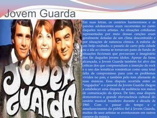 Jovem GuardaEm suas letras, os cenários harmoniosos e as paixões adolescentes eram recorrentes no canto daqueles novos artistas. As situações cotidianas representadas por meio dessas canções eram geralmente dotadas de um clima descontraído e por situações de natureza cômica. A euforia de um beijo roubado, o passeio de carro pela cidade ou a ida ao cinema se tornavam pano de fundo de situações ficcionais que povoavam o imaginário dos fãs daqueles jovens ídolos. Apesar da fama alcançada, a Jovem Guarda também foi alvo das críticas dos que compreendiam a inserção do rock e o uso das temáticas românticas como uma total falta de compromisso para com os problemas vividos no país, e também pelo tom alienante de suas músicas. Essa disputa ocorrida entre os “engajados” e o pessoal da Jovem Guarda chegou a estabelecer uma disputa de audiência nos meios de comunicação da época.De fato, essa disputa demonstrava a grande efervescência cultural do cenário musical brasileiro durante a década de 1960. Com o passar do tempo e o amadurecimento do público fiel à Jovem Guarda, muitos de seus artistas se aventuraram em outros campos da música.