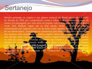 SertanejoMúsica sertaneja ou caipira é um gênero musical do Brasil produzido a partir da década de 1920, por compositores rurais e urbanos. Inicialmente tal estilo de música foi propagado por uma série de duplas, com a utilização de violas e dueto vocal. Esta tradição segue até os dias atuais, tendo a dupla geralmente caracterizada por cantores com voz de tenor (mais aguda), nasal e uso acentuado de um falsete típico.  O sertanejo se caracteriza pela melodia simples e melancólica das músicas, bem semelhante à música caipira, talvez um pouco mais dançante e sem dúvida, mais urbana. Enquanto a música caipira tinha uma temática baseada na vida do campo, os sertanejos mudaram essa temática para agradar o grande público das cidades, adotando temas como amor e traição. Ocorreu o cuidado particular em se evitar o termo “caipira”, visto com preconceito por grande parte da população.A partir de 1980, houve no Brasil uma grande exploração comercial da música sertaneja, começando com Chitãozinho & Xororó e Leandro & Leonardo.