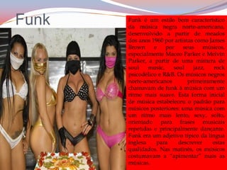 FunkFunk é um estilo bem característico da música negra norte-americana, desenvolvido a partir de meados dos anos 1960 por artistas como James Brown e por seus músicos, especialmente Maceo Parker e Melvin Parker, a partir de uma mistura de soul music, soul jazz, rock psicodélico e R&B. Os músicos negros norte-americanos primeiramente chamavam de funk à música com um ritmo mais suave. Esta forma inicial de música estabeleceu o padrão para músicos posteriores: uma música com um ritmo mais lento, sexy, solto, orientado para frases musicais repetidas e principalmente dançante. Funk era um adjetivo típico da língua inglesa para descrever estas qualidades. Nas matinês, os músicos costumavam a “apimentar” mais as músicas.
