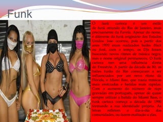FunkO funk carioca é um estilo de funk oriundo do Rio de Janeiro, mais precisamente da Favela. Apesar do nome, é diferente do funk originário dos Estados Unidos. Isso ocorreu, pois a partir dos anos 1970 eram realizados bailes Black ou funk, com o tempo, os DJs foram buscando novos ritmos de música negra, mas o nome original permaneceu. O funk carioca tem uma influência direta do Freestyle. A partir da década de 80, os bailes funks do Rio começaram a ser influenciados por um novo ritmo da Flórida, o Miami Bass, que trazia músicas mais erotizadas e batidas mais rápidas. Com o aumento do número de raps gravadas em português, apesar de quase sempre utilizar a batida do Miami Bass, o funk carioca começa a década de 1990 formando a sua identidade própria. As letras refletem o dia-a-dia das comunidades, ou fazem exaltação a elas.