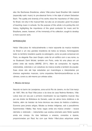 2
also the Bachianas Brasileiras, where Villa-Lobos fused Brazilian folk material
(especially rustic music) to pre-classical forms in the style of Johann Sebastian
Bach. The quality and diversity of his works show the importance of Villa-Lobos
for Brazil, not only in the musical field, but also as an educator, given his project
of teaching music in schools. So the purpose of this article is to portray this rich
history, highlighting the importance of this great conductor for music and for
Brazilians, aware, however, of the immensity of his collection, sought to develop
a more succinct work.
INTRODUÇÃO
Heitor Villa-Lobos foi indiscutivelmente o maior expoente da musica moderna
no Brasil e um dos grandes brasileiros de todos os tempos, homenageado
tanto no território brasileiro quanto no estrangeiro, como se pode comprovar em
Paris, na elegante Rua Jean Goujon, onde há um edifício com o seu nome, ou
no Boulevard Saint Michel, também em Paris, onde há uma placa em um
prédio onde ele residiu (MARIZ, 2011). Além de compositor, foi regente,
violoncelista, violonista e um estudioso da música erudita e também da popular.
Suas obras são até hoje estudadas por musicólogos e interpretadas por
diversos segmentos musicais, como orquestras filarmônicas/sinfônicas ou de
câmara, corais ou até mesmo por artistas solos.
1. Música de berço
Nascido no bairro de Laranjeiras, zona sul do Rio de Janeiro, no dia 5 de março
de 1887, filho de Raul Villa-Lobos e da dona de casa Noêmia Monteiro, Villa-
Lobos teve em seu pai o primeiro incentivador na sua trajetória musical. Seu
pai era diretor da Biblioteca do Senado, autor de vários livros didáticos e de
história, além de tradutor de livros técnicos nas áreas de história e botânica.
Escrevia para jornais artigos, fábulas ou lendas indígenas, sob o pseudônimo
Epaminondas Villalba. Nas horas vagas ainda era músico amador – tocava
clarineta e violoncelo – instrumentos que acabou ensinado para Heitor quando
ainda era criança. As idas habituais a ensaios, concertos e óperas,
proporcionadas por Raul, fez com que Heitor Villa-Lobos adquirisse ainda
 