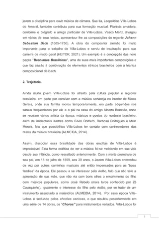 3
jovem a disciplina para ouvir música de câmara. Sua tia, Leopoldina Villa-Lobos
do Amaral, também contribuiu para sua formação musical. Pianista amadora,
conforme o biógrafo e amigo particular de Villa-Lobos, Vasco Mariz, divulgou
em vários de seus textos, apresentou- lhe as composições do regente Johann
Sebastian Bach (1685-1750). A obra do compositor alemão foi muito
importante para o trabalho de Villa-Lobos e serviu de inspiração para sua
carreira de modo geral (HEITOR, 2021). Um exemplo é a concepção das nove
peças "Bachianas Brasileiras", uma de suas mais importantes composições e
que faz alusão à combinação de elementos étnicos brasileiros com a técnica
composicional de Bach.
2. Trajetória.
Ainda muito jovem Villa-Lobos foi atraído pela cultura popular e regional
brasileira, em parte por conviver com a música sertaneja no interior de Minas
Gerais, onde sua família morou temporariamente, em parte adquiridos nos
saraus frequentados por ele e o pai na casa do amigo Alberto Brandão, onde
se reuniam vários artista da época, músicos e poetas do nordeste brasileiro,
além de intelectuais ilustres como Silvio Romero, Barbosa Rodrigues e Melo
Morais, fato que possibilitou Villa-Lobos ter contato com conhecedores das
raízes da música brasileira (ALMEIDA, 2014).
Assim, dissociar essa brasilidade das obras eruditas de Villa-Lobos é
impraticável. Esta forma eclética de ver a música foi-se moldando em sua vida
desde sua infância, como ressaltado anteriormente. Com a morte prematura de
seu pai, em 18 de julho de 1899, aos 39 anos, o Jovem Villa-Lobos enveredou
de vez por outros caminhos musicais até então impensados para as “boas
famílias” da época. Ele passou a se interessar pelo violão, fato que não teve a
aprovação de sua mãe, que não via com bons olhos o envolvimento do filho
com músicos populares, como José Rebelo (mais tarde conhecido por Zé
Cavaquinho), igualmente o interesse do filho pelo violão, por se tratar de um
instrumento associado a malandros (ALMEIDA, 2014). Por essa época Villa-
Lobos é seduzido pelos chorões cariocas, o que resultou posteriormente em
uma série de 14 obras, os “Choros” para instrumentos variados. Villa-Lobos foi
 