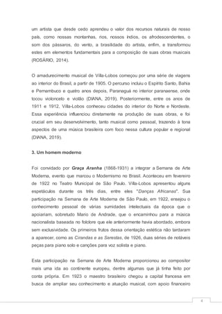 4
um artista que desde cedo aprendeu o valor dos recursos naturais de nosso
país, como nossas montanhas, rios, nossos índios, os afrodescendentes, o
som dos pássaros, do vento, a brasilidade do artista, enfim, e transformou
estes em elementos fundamentais para a composição de suas obras musicais
(ROSÁRIO, 2014).
O amadurecimento musical de Villa-Lobos começou por uma série de viagens
ao interior do Brasil, a partir de 1905. O percurso incluiu o Espírito Santo, Bahia
e Pernambuco e quatro anos depois, Paranaguá no interior paranaense, onde
tocou violoncelo e violão (DIANA, 2019). Posteriormente, entre os anos de
1911 e 1912, Villa-Lobos conheceu cidades do interior do Norte e Nordeste.
Essa experiência influenciou diretamente na produção de suas obras, e foi
crucial em seu desenvolvimento, tanto musical como pessoal, trazendo à tona
aspectos de uma música brasileira com foco nessa cultura popular e regional
(DIANA, 2019).
3. Um homem moderno
Foi convidado por Graça Aranha (1868-1931) a integrar a Semana de Arte
Moderna, evento que marcou o Modernismo no Brasil. Aconteceu em fevereiro
de 1922 no Teatro Municipal de São Paulo. Villa-Lobos apresentou alguns
espetáculos durante os três dias, entre eles "Danças Africanas". Sua
participação na Semana de Arte Moderna de São Paulo, em 1922, ensejou o
conhecimento pessoal de várias sumidades intelectuais da época que o
apoiariam, sobretudo Mario de Andrade, que o encaminhou para a música
nacionalista baseada no folclore que ele anteriormente havia abordado, embora
sem exclusividade. Os primeiros frutos dessa orientação estética não tardaram
a aparecer, como as Cirandas e as Serestas, de 1926, duas séries de notáveis
peças para piano solo e canções para voz solista e piano.
Esta participação na Semana de Arte Moderna proporcionou ao compositor
mais uma ida ao continente europeu, dentre algumas que já tinha feito por
conta própria. Em 1923 o maestro brasileiro chegou a capital francesa em
busca de ampliar seu conhecimento e atuação musical, com apoio financeiro
 