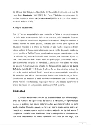 5
da Câmara dos Deputados. Na cidade, é influenciado diretamente pela obra do
russo Ígor Stravinsky (1882-1971). Em Paris, Villa-Lobos recebeu apoio de
artistas brasileiros, como Tarsila do Amaral (1886-1973). Em 1924, retornou
ao Brasil (DIANA, 2019).
4. Projeto educacional.
Em 1927 surgiu a oportunidade para nova visita a Paris e lá permaneceu cerca
de dois anos, extremamente úteis à sua carreira, pois conseguiu firmar-se
como compositor internacional. Regressou ao Brasil em 1929 para concertos e
acabou ficando na capital paulista, seduzido pelo convite para organizar as
atividades musicais e o ensino da música em São Paulo e depois no Brasil
inteiro. Voltaria à Europa esporadicamente, mas já no Rio de Janeiro colaborou
com o presidente Getúlio Vargas organizando as grandes concentrações corais
de milhares de jovens no início dos anos quarenta, que marcaram época no
país. Villa-Lobos não teve, porém, nenhuma participação política com Vargas,
com quem nunca chegou a ter intimidade. A atuação de Villa-Lobos no âmbito
do governo federal resultou na criação do Conservatório Nacional do Canto
Orfeónico (MARIZ, 2011). O Canto Orfeônico foi um dos primeiros projetos de
educação musical no Brasil. Devido seu alcance e complexidade, sua prática
foi estudadas por vários pesquisadores, tornando-se tema de artigos, livros,
dissertações de mestrado e teses de doutorado em todo o país. Esse estilo de
ensino musical se estabeleceu no país por mais de uma década e promoveu o
ensino de música em várias escolas públicas em nível nacional.
CONCLUSÃO
A vida de Heitor Villa-Lobos foi tão rica em detalhes e ao mesmo tempo,
cheia de nuances, de experiências, de histórias e interações, de aprendizados
teóricos e práticos, que alguns poderiam achar que discorrer sobre ele seria
tarefa simples. Contudo, quando se tem um acervo muito grande sobre um
determinado tema ou pessoa, produzir um texto pode não ser tão fácil assim. O
compositor brasileiro mais conhecido, mais homenageado e certamente um
dos mais interpretados no mundo realmente não cabe em um artigo. Sua
 