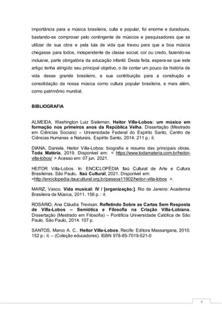 6
importância para a música brasileira, culta e popular, foi enorme e duradoura,
bastando-se comprovar pelo contingente de músicos e pesquisadores que se
utilizar de sua obra e pela luta de vida que travou para que a boa música
chegasse para todos, independente de classe social, cor ou credo, fazendo-se
inclusive, parte obrigatória da educação infantil. Desta feita, espera-se que este
artigo tenha atingido seu principal objetivo, o de contar um pouco da história de
vida desse grande brasileiro, e sua contribuição para a construção e
consolidação da nossa música como cultura popular brasileira, e mais além,
como patrimônio mundial.
BIBLIOGRAFIA
ALMEIDA, Washington Luiz Sieleman. Heitor Villa-Lobos: um músico em
formação nos primeiros anos da República Velha. Dissertação (Mestrado
em Ciências Sociais) – Universidade Federal do Espírito Santo, Centro de
Ciências Humanas e Naturais. Espírito Santo, 2014. 211 p.: il.
DIANA, Daniela. Heitor Villa-Lobos: biografia e resumo das principais obras.
Toda Matéria, 2019. Disponível em: < https://www.todamateria.com.br/heitor-
villa-lobos/ > Acesso em: 07 jun. 2021.
HEITOR Villa-Lobos. In: ENCICLOPÉDIA Itaú Cultural de Arte e Cultura
Brasileiras. São Paulo. Itaú Cultural, 2021. Disponível em:
<http://enciclopedia.itaucultural.org.br/pessoa11902/heitor-villa-lobos >.
MARIZ, Vasco. Vida musical: IV / [organização:]. Rio de Janeiro: Academia
Brasileira de Música, 2011. 156 p. : il.
ROSÁRIO, Ana Cláudia Trevisan. Refletindo Sobre as Cartas Sem Resposta
de Villa-Lobos – Semiótica e Filosofia na Criação Villa-Lobiana.
Dissertação (Mestrado em Filosofia) – Pontifícia Universidade Católica de São
Paulo. São Paulo, 2014. 107 p.
SANTOS, Marco A. C.. Heitor Villa-Lobos, Recife: Editora Massangana, 2010.
152 p.: il. – (Coleção educadores). ISBN 978-85-7019-521-0
 