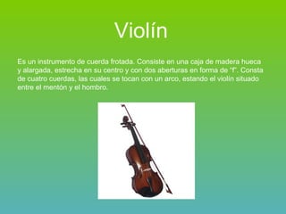 Violín Es un instrumento de cuerda frotada. Consiste en una caja de madera hueca y alargada, estrecha en su centro y con dos aberturas en forma de “f”. Consta de cuatro cuerdas, las cuales se tocan con un arco, estando el violín situado entre el mentón y el hombro. 