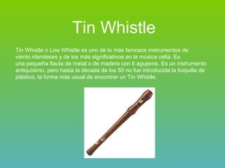 Tin Whistle   Tin Whistle o Low Whistle es uno de lo más famosos instrumentos de viento irlandeses y de los más significativos en la música celta. Es  una pequeña flauta de metal o de madera con 6 agujeros. Es un instrumento antiquísimo, pero hasta la década de los 50 no fue introducida la boquilla de plástico, la forma más usual de encontrar un Tin Whistle. 