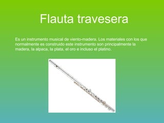 Flauta travesera   Es un instrumento musical de viento-madera. Los materiales con los que normalmente es construido este instrumento son principalmente la madera, la alpaca, la plata, el oro e incluso el platino.   