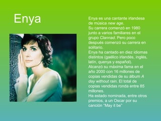 Enya Enya es una cantante irlandesa de música  new age . Su carrera comenzó en 1980 junto a varios familiares en el grupo  Clannad . Pero poco después comenzó su carrera en solitario. Enya ha cantado en diez idiomas distintos (gaélico irlandés, inglés, latín, quenya y español).  Alcanzó su máxima fama en el año 2000 con 16 millones de copias vendidas de su álbum  A day without rain . El total de copias vendidas ronda entre 85 millones. Ha estado nominada, entre otros premios, a un Oscar por su canción “May it be” 