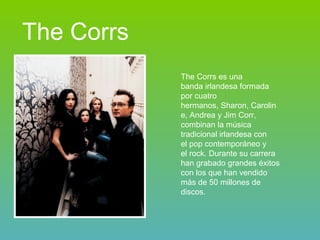 The Corrs The Corrs es una banda irlandesa formada por cuatro hermanos, Sharon, Caroline, Andrea y Jim Corr, combinan la música tradicional irlandesa con el pop contemporáneo y el rock. Durante su carrera han grabado grandes éxitos con los que han vendido más de 50 millones de discos.  