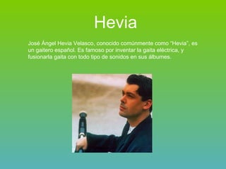 Hevia José Ángel Hevia Velasco, conocido comúnmente como “Hevia”, es un gaitero español. Es famoso por inventar la gaita eléctrica, y fusionarla gaita con todo tipo de sonidos en sus álbumes. 