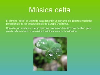 Música celta El término “celta” es utilizado para describir un conjunto de géneros musicales procedentes de los pueblos celtas de Europa Occidental. Como tal, no existe un cuerpo real que pueda ser descrito como “celta”, pero puede referirse tanto a la música tradicional como a la folklórica. 
