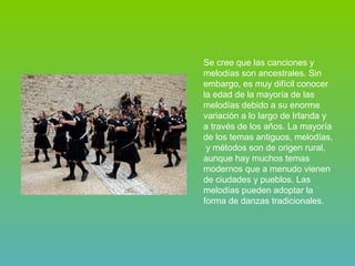 Se cree que las canciones y melodías son ancestrales. Sin embargo, es muy difícil conocer la edad de la mayoría de las melodías debido a su enorme variación a lo largo de Irlanda y a través de los años. La mayoría de los temas antiguos, melodías,  y métodos son de origen rural, aunque hay muchos temas modernos que a menudo vienen de ciudades y pueblos. Las melodías pueden adoptar la forma de danzas tradicionales. 