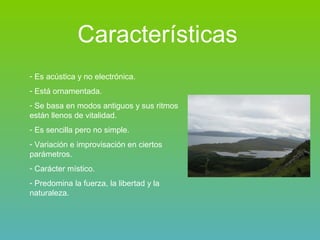 Características Es acústica y no electrónica. Está ornamentada. Se basa en modos antiguos y sus ritmos están llenos de vitalidad. Es sencilla pero no simple. Variación e improvisación en ciertos parámetros. Carácter místico. Predomina la fuerza, la libertad y la naturaleza. 