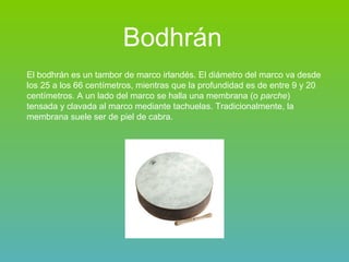 Bodhrán   El bodhrán es un tambor de marco irlandés. El diámetro del marco va desde los 25 a los 66 centímetros, mientras que la profundidad es de entre 9 y 20 centímetros. A un lado del marco se halla una membrana (o  parche ) tensada y clavada al marco mediante tachuelas. Tradicionalmente, la membrana suele ser de piel de cabra. 