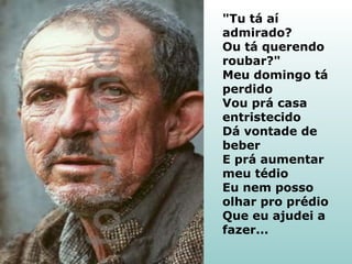 "Tu tá aí
admirado?
Ou tá querendo
roubar?"
Meu domingo tá
perdido
Vou prá casa
entristecido
Dá vontade de
beber
E prá aumentar
meu tédio
Eu nem posso
olhar pro prédio
Que eu ajudei a
fazer...

 
