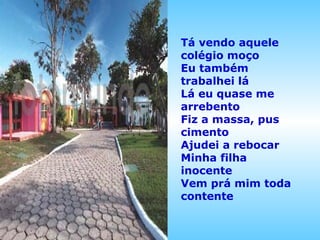Tá vendo aquele
colégio moço
Eu também
trabalhei lá
Lá eu quase me
arrebento
Fiz a massa, pus
cimento
Ajudei a rebocar
Minha filha
inocente
Vem prá mim toda
contente

 