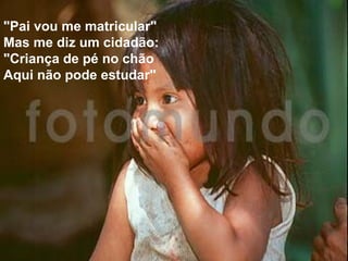 "Pai vou me matricular"
Mas me diz um cidadão:
"Criança de pé no chão
Aqui não pode estudar"

 