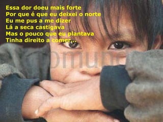 Essa dor doeu mais forte
Por que é que eu deixei o norte
Eu me pus a me dizer
Lá a seca castigava
Mas o pouco que eu plantava
Tinha direito a comer...

 